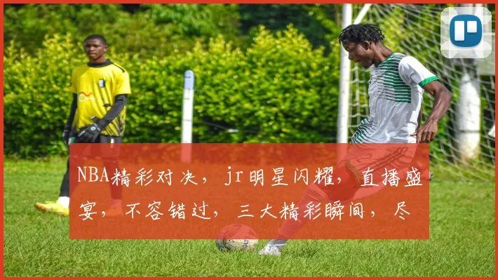 NBA精彩对决，jr明星闪耀，直播盛宴，不容错过，三大精彩瞬间，尽在jr.nba直播