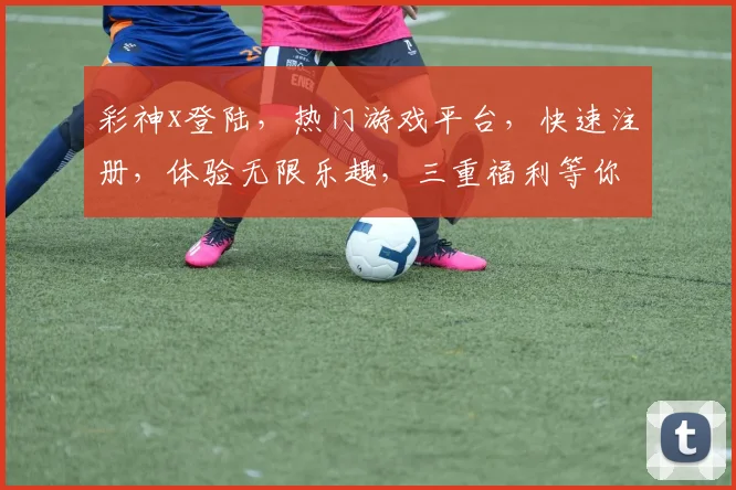 彩神x登陆，热门游戏平台，快速注册，体验无限乐趣，三重福利等你来，不容错过