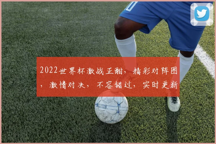 2022世界杯激战正酣，精彩对阵图，激情对决，不容错过，实时更新