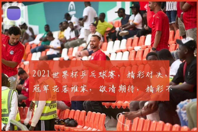2021世界杯乒乓球赛，精彩对决，冠军花落谁家，敬请期待，精彩不容错过