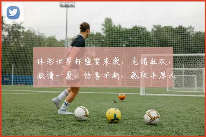 体彩世界杯盛宴来袭，竞猜狂欢，激情一夏，惊喜不断，赢取丰厚大奖