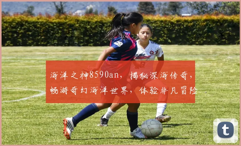 海洋之神8590an，揭秘深海传奇，畅游奇幻海洋世界，体验非凡冒险之旅
